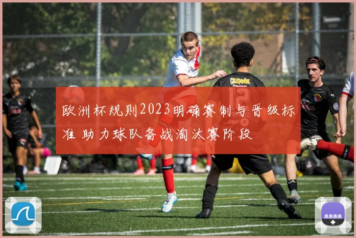 欧洲杯规则2023明确赛制与晋级标准 助力球队备战淘汰赛阶段