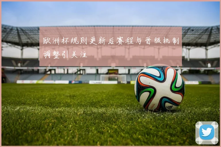 欧洲杯规则更新后赛程与晋级机制调整引关注