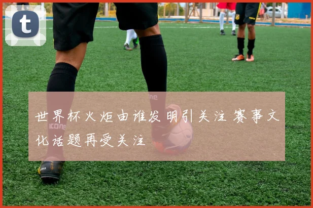 世界杯火炬由谁发明引关注 赛事文化话题再受关注