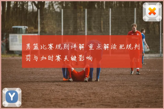 男篮比赛规则详解 重点解读犯规判罚与加时赛关键影响