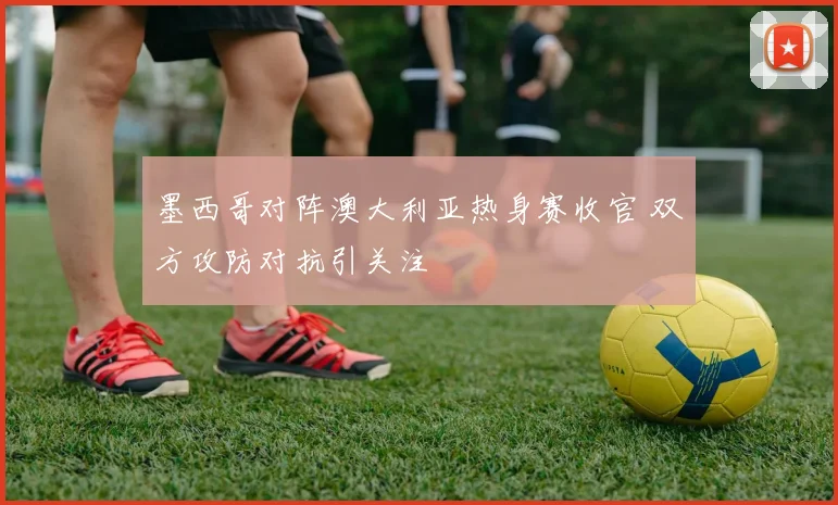 墨西哥对阵澳大利亚热身赛收官 双方攻防对抗引关注