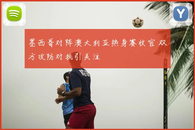 墨西哥对阵澳大利亚热身赛收官 双方攻防对抗引关注