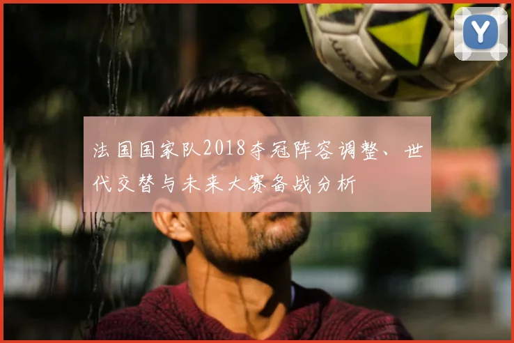法国国家队2018夺冠阵容调整、世代交替与未来大赛备战分析