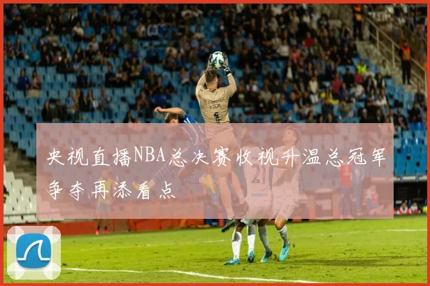 央视直播NBA总决赛收视升温总冠军争夺再添看点