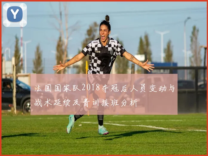 法国国家队2018夺冠后人员变动与战术延续及青训接班分析