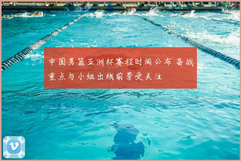 中国男篮亚洲杯赛程时间公布 备战重点与小组出线前景受关注