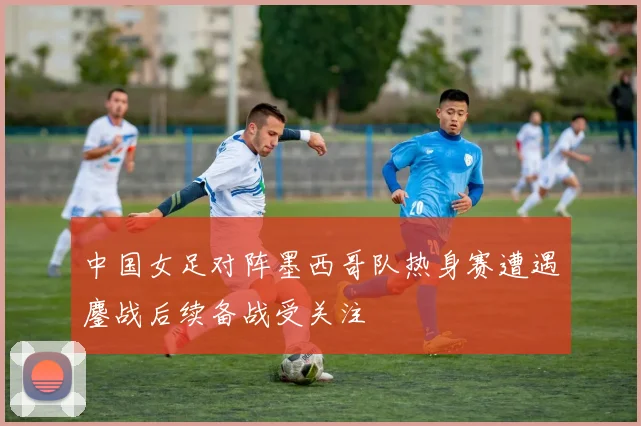 中国女足对阵墨西哥队热身赛遭遇鏖战后续备战受关注