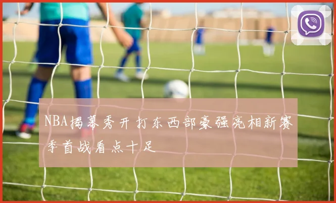NBA揭幕秀开打东西部豪强亮相新赛季首战看点十足