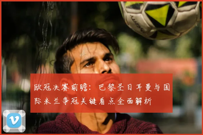欧冠决赛前瞻：巴黎圣日耳曼与国际米兰争冠关键看点全面解析