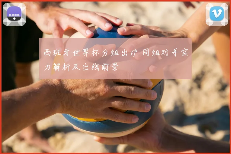 西班牙世界杯分组出炉 同组对手实力解析及出线前景