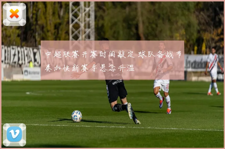中超联赛开赛时间敲定 球队备战节奏加快新赛季悬念升温
