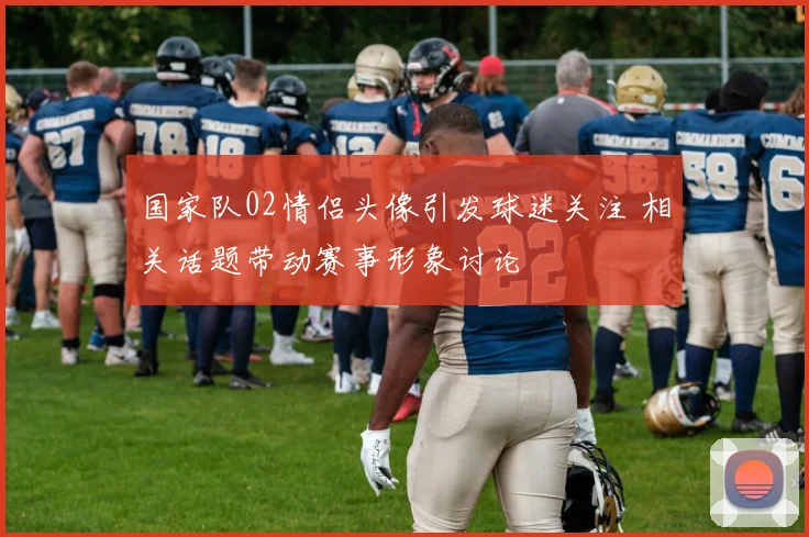 国家队02情侣头像引发球迷关注 相关话题带动赛事形象讨论
