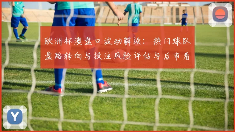 欧洲杯澳盘口波动解读：热门球队盘路转向与投注风险评估与后市看点