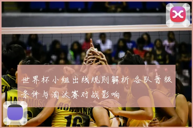 世界杯小组出线规则解析 各队晋级条件与淘汰赛对战影响
