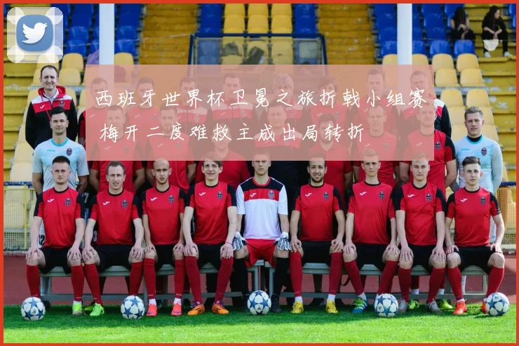 西班牙世界杯卫冕之旅折戟小组赛 梅开二度难救主成出局转折