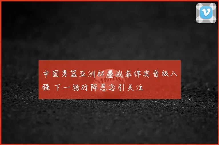 中国男篮亚洲杯鏖战菲律宾晋级八强 下一场对阵悬念引关注