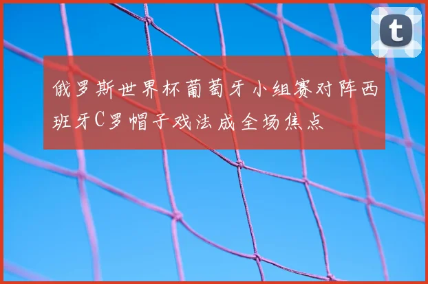 俄罗斯世界杯葡萄牙小组赛对阵西班牙C罗帽子戏法成全场焦点