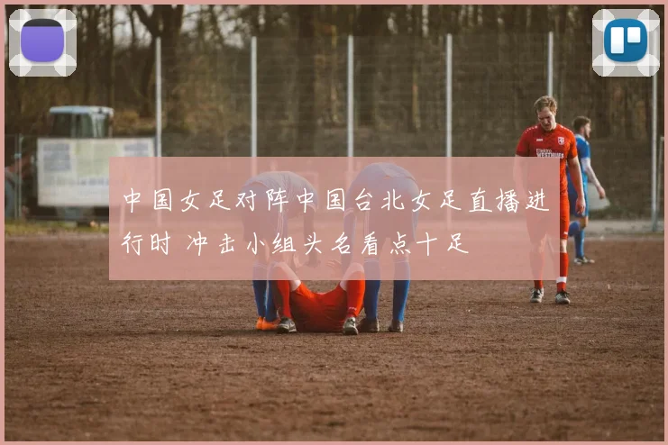 中国女足对阵中国台北女足直播进行时 冲击小组头名看点十足
