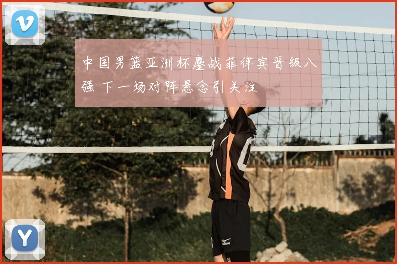 中国男篮亚洲杯鏖战菲律宾晋级八强 下一场对阵悬念引关注