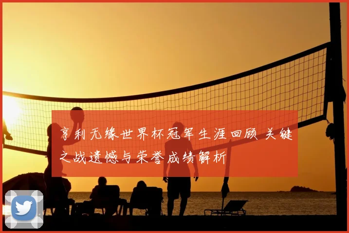 亨利无缘世界杯冠军生涯回顾 关键之战遗憾与荣誉成绩解析