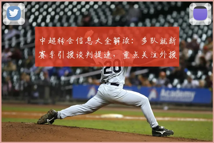 中超转会信息大全解读：多队就新赛季引援谈判提速，重点关注外援名额与伤停情况