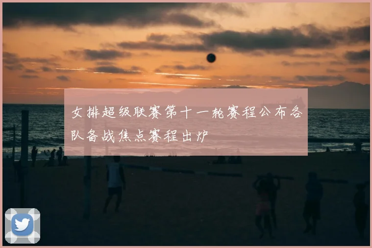 女排超级联赛第十一轮赛程公布各队备战焦点赛程出炉