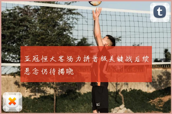 亚冠恒大客场力拼晋级关键战后续悬念仍待揭晓