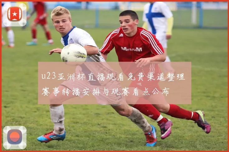 u23亚洲杯直播观看免费渠道整理 赛事转播安排与观赛看点公布