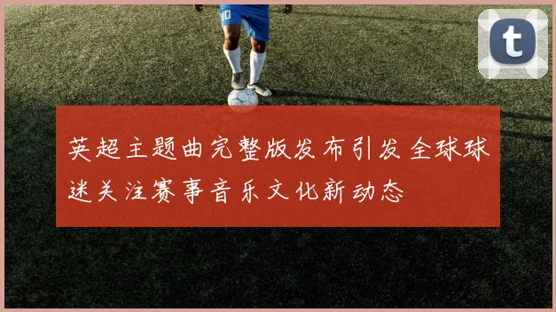 英超主题曲完整版发布引发全球球迷关注赛事音乐文化新动态