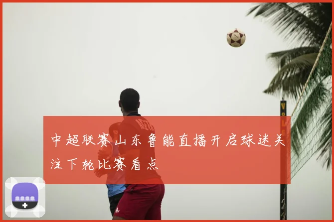 中超联赛山东鲁能直播开启球迷关注下轮比赛看点