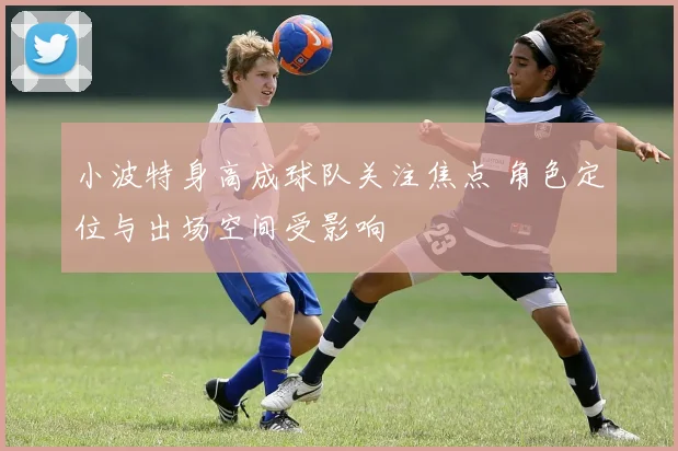 小波特身高成球队关注焦点 角色定位与出场空间受影响