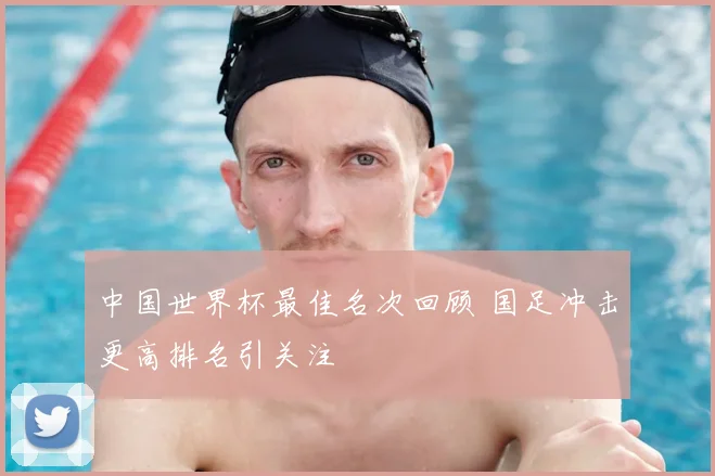 中国世界杯最佳名次回顾 国足冲击更高排名引关注