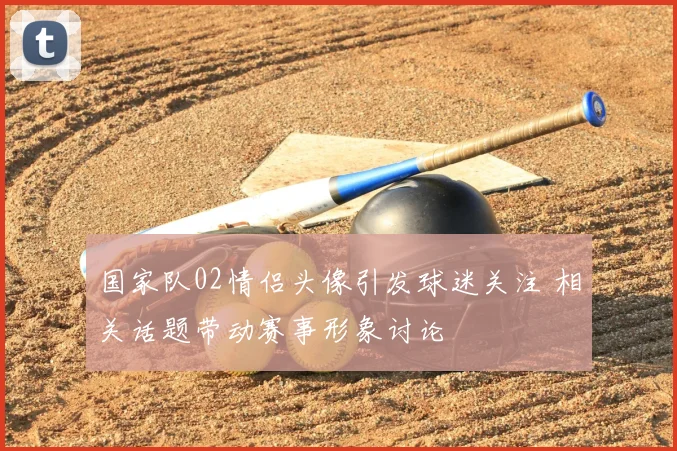 国家队02情侣头像引发球迷关注 相关话题带动赛事形象讨论