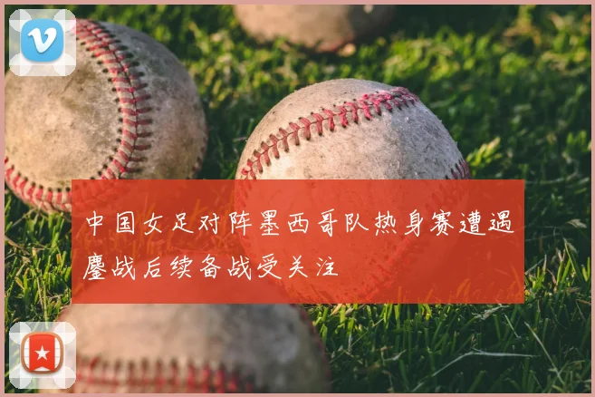 中国女足对阵墨西哥队热身赛遭遇鏖战后续备战受关注