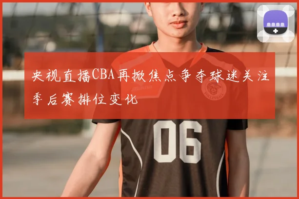 央视直播CBA再掀焦点争夺球迷关注季后赛排位变化