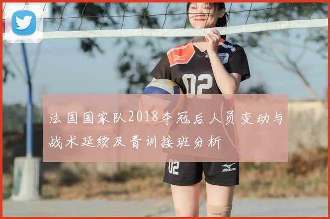 法国国家队2018夺冠后人员变动与战术延续及青训接班分析