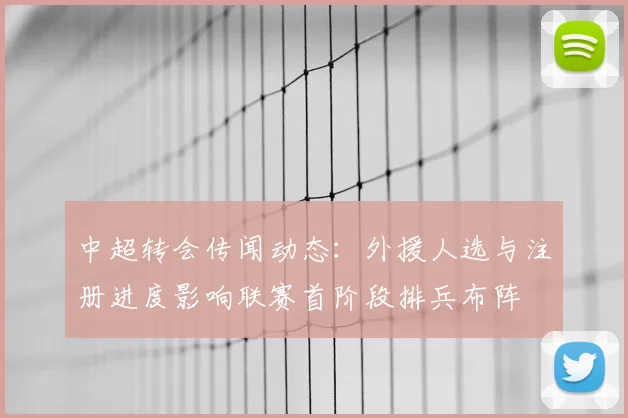 中超转会传闻动态：外援人选与注册进度影响联赛首阶段排兵布阵
