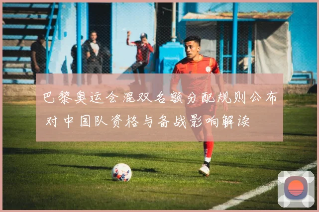 巴黎奥运会混双名额分配规则公布 对中国队资格与备战影响解读