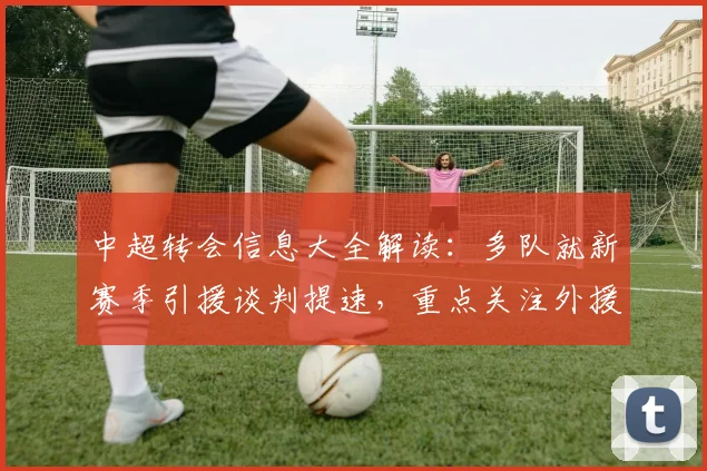 中超转会信息大全解读：多队就新赛季引援谈判提速，重点关注外援名额与伤停情况