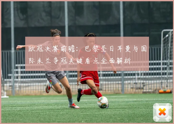 欧冠决赛前瞻：巴黎圣日耳曼与国际米兰争冠关键看点全面解析
